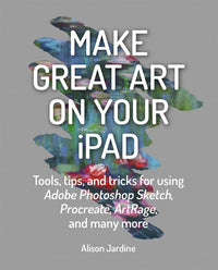 Make Great Art on Your iPad: Tools, tips and tricks for using Adobe Photoshop Sketch, Procreate, ArtRage and many more